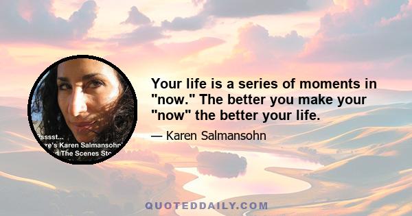 Your life is a series of moments in now. The better you make your now the better your life.