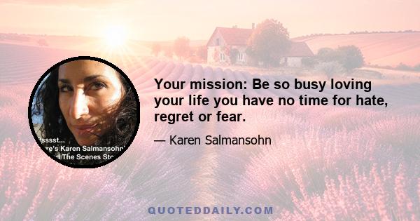 Your mission: Be so busy loving your life you have no time for hate, regret or fear.