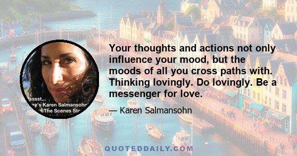 Your thoughts and actions not only influence your mood, but the moods of all you cross paths with. Thinking lovingly. Do lovingly. Be a messenger for love.