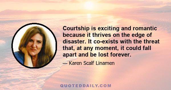 Courtship is exciting and romantic because it thrives on the edge of disaster. It co-exists with the threat that, at any moment, it could fall apart and be lost forever.