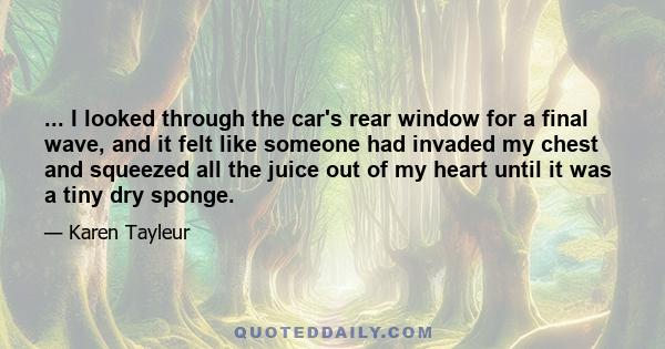 ... I looked through the car's rear window for a final wave, and it felt like someone had invaded my chest and squeezed all the juice out of my heart until it was a tiny dry sponge.