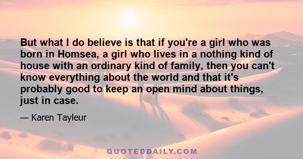 But what I do believe is that if you're a girl who was born in Homsea, a girl who lives in a nothing kind of house with an ordinary kind of family, then you can't know everything about the world and that it's probably