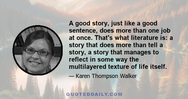 A good story, just like a good sentence, does more than one job at once. That's what literature is: a story that does more than tell a story, a story that manages to reflect in some way the multilayered texture of life