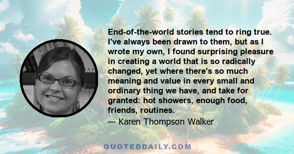 End-of-the-world stories tend to ring true. I've always been drawn to them, but as I wrote my own, I found surprising pleasure in creating a world that is so radically changed, yet where there's so much meaning and