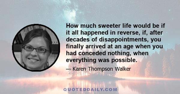 How much sweeter life would be if it all happened in reverse, if, after decades of disappointments, you finally arrived at an age when you had conceded nothing, when everything was possible.