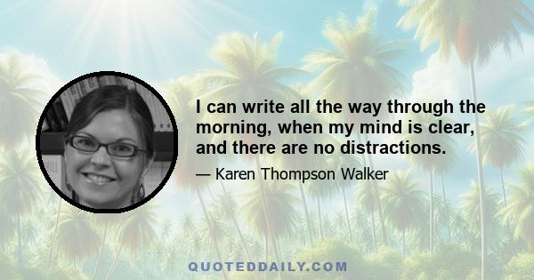 I can write all the way through the morning, when my mind is clear, and there are no distractions.