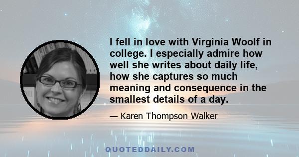 I fell in love with Virginia Woolf in college. I especially admire how well she writes about daily life, how she captures so much meaning and consequence in the smallest details of a day.