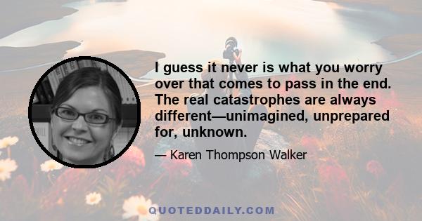 I guess it never is what you worry over that comes to pass in the end. The real catastrophes are always different—unimagined, unprepared for, unknown.