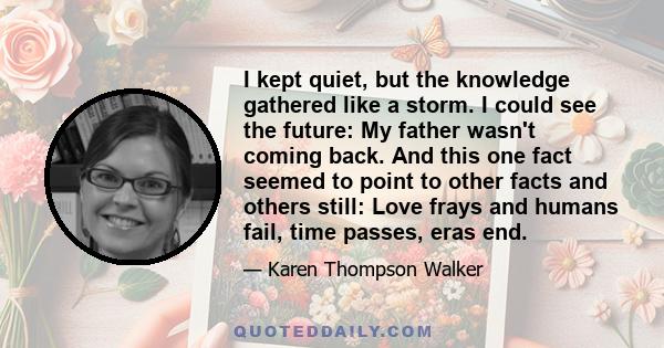 I kept quiet, but the knowledge gathered like a storm. I could see the future: My father wasn't coming back. And this one fact seemed to point to other facts and others still: Love frays and humans fail, time passes,