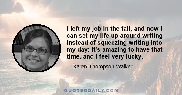 I left my job in the fall, and now I can set my life up around writing instead of squeezing writing into my day; it's amazing to have that time, and I feel very lucky.