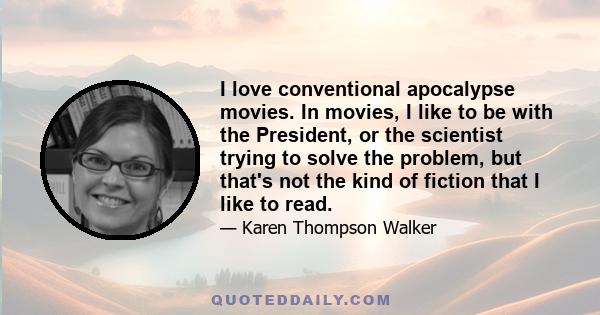 I love conventional apocalypse movies. In movies, I like to be with the President, or the scientist trying to solve the problem, but that's not the kind of fiction that I like to read.