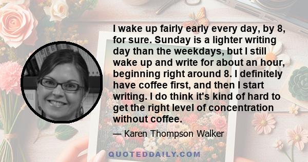 I wake up fairly early every day, by 8, for sure. Sunday is a lighter writing day than the weekdays, but I still wake up and write for about an hour, beginning right around 8. I definitely have coffee first, and then I