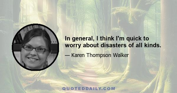 In general, I think I'm quick to worry about disasters of all kinds.