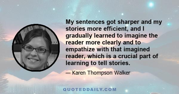 My sentences got sharper and my stories more efficient, and I gradually learned to imagine the reader more clearly and to empathize with that imagined reader, which is a crucial part of learning to tell stories.