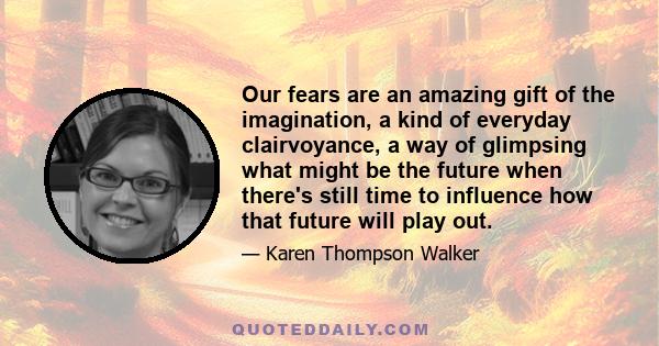 Our fears are an amazing gift of the imagination, a kind of everyday clairvoyance, a way of glimpsing what might be the future when there's still time to influence how that future will play out.