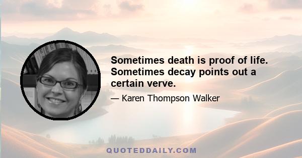 Sometimes death is proof of life. Sometimes decay points out a certain verve.