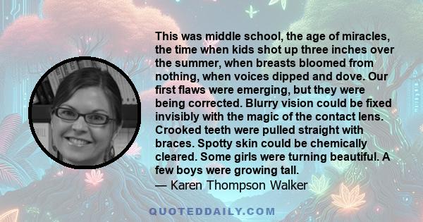 This was middle school, the age of miracles, the time when kids shot up three inches over the summer, when breasts bloomed from nothing, when voices dipped and dove. Our first flaws were emerging, but they were being