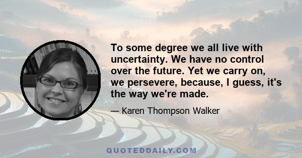 To some degree we all live with uncertainty. We have no control over the future. Yet we carry on, we persevere, because, I guess, it's the way we're made.