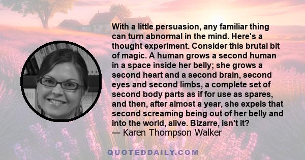 With a little persuasion, any familiar thing can turn abnormal in the mind. Here's a thought experiment. Consider this brutal bit of magic. A human grows a second human in a space inside her belly; she grows a second