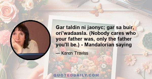 Gar taldin ni jaonyc; gar sa buir, ori'wadaasla. (Nobody cares who your father was, only the father you'll be.) - Mandalorian saying