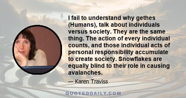 I fail to understand why gethes (Humans), talk about individuals versus society. They are the same thing. The action of every individual counts, and those individual acts of personal responsibility accumulate to create