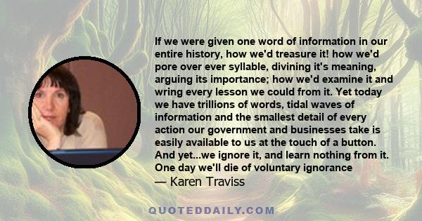 If we were given one word of information in our entire history, how we'd treasure it! how we'd pore over ever syllable, divining it's meaning, arguing its importance; how we'd examine it and wring every lesson we could