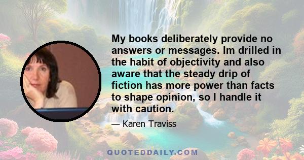 My books deliberately provide no answers or messages. Im drilled in the habit of objectivity and also aware that the steady drip of fiction has more power than facts to shape opinion, so I handle it with caution.