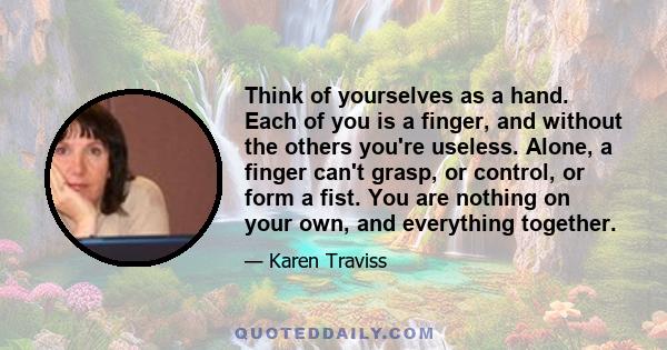 Think of yourselves as a hand. Each of you is a finger, and without the others you're useless. Alone, a finger can't grasp, or control, or form a fist. You are nothing on your own, and everything together.