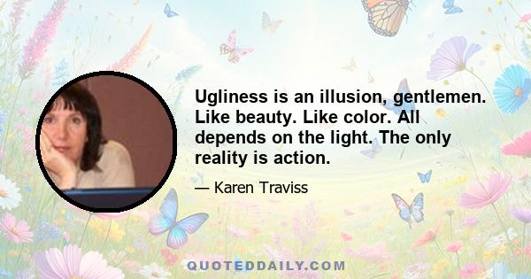 Ugliness is an illusion, gentlemen. Like beauty. Like color. All depends on the light. The only reality is action.