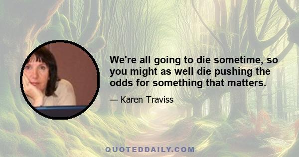 We're all going to die sometime, so you might as well die pushing the odds for something that matters.