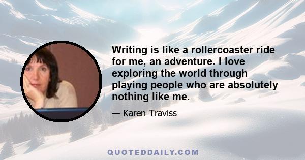 Writing is like a rollercoaster ride for me, an adventure. I love exploring the world through playing people who are absolutely nothing like me.