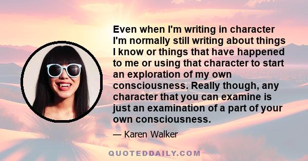 Even when I'm writing in character I'm normally still writing about things I know or things that have happened to me or using that character to start an exploration of my own consciousness. Really though, any character