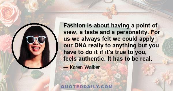 Fashion is about having a point of view, a taste and a personality. For us we always felt we could apply our DNA really to anything but you have to do it if it's true to you, feels authentic. It has to be real.