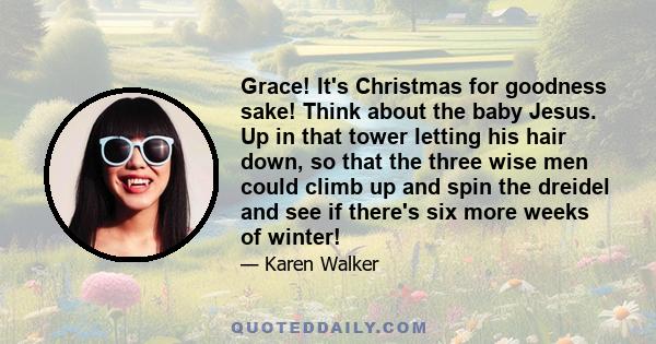 Grace! It's Christmas for goodness sake! Think about the baby Jesus. Up in that tower letting his hair down, so that the three wise men could climb up and spin the dreidel and see if there's six more weeks of winter!