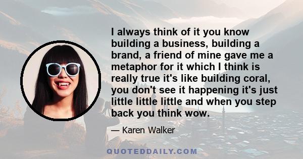 I always think of it you know building a business, building a brand, a friend of mine gave me a metaphor for it which I think is really true it's like building coral, you don't see it happening it's just little little