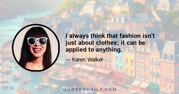 I always think that fashion isn't just about clothes; it can be applied to anything.