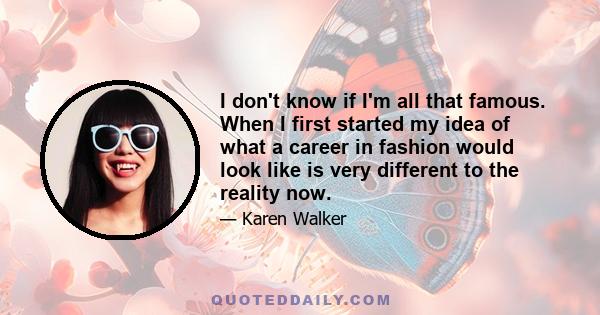 I don't know if I'm all that famous. When I first started my idea of what a career in fashion would look like is very different to the reality now.