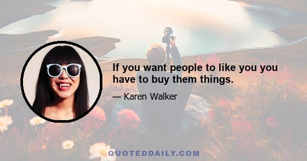 If you want people to like you you have to buy them things.