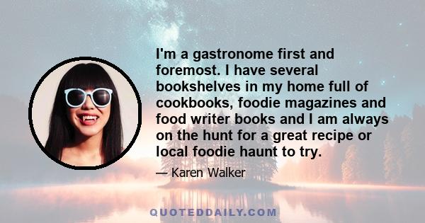 I'm a gastronome first and foremost. I have several bookshelves in my home full of cookbooks, foodie magazines and food writer books and I am always on the hunt for a great recipe or local foodie haunt to try.