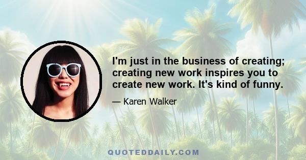 I'm just in the business of creating; creating new work inspires you to create new work. It's kind of funny.