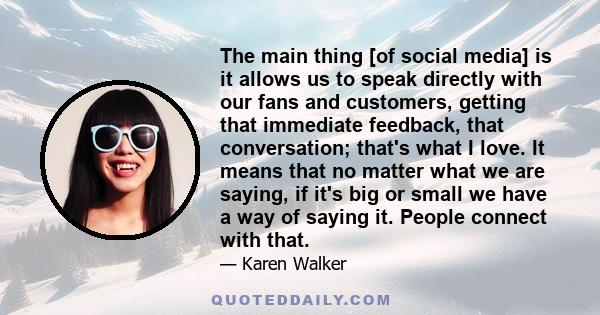 The main thing [of social media] is it allows us to speak directly with our fans and customers, getting that immediate feedback, that conversation; that's what I love. It means that no matter what we are saying, if it's 