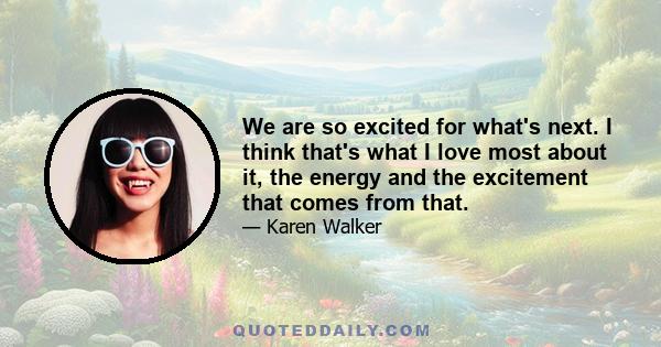 We are so excited for what's next. I think that's what I love most about it, the energy and the excitement that comes from that.