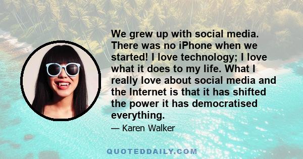 We grew up with social media. There was no iPhone when we started! I love technology; I love what it does to my life. What I really love about social media and the Internet is that it has shifted the power it has