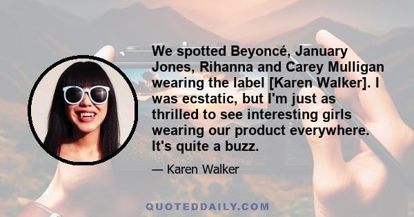 We spotted Beyoncé, January Jones, Rihanna and Carey Mulligan wearing the label [Karen Walker]. I was ecstatic, but I'm just as thrilled to see interesting girls wearing our product everywhere. It's quite a buzz.