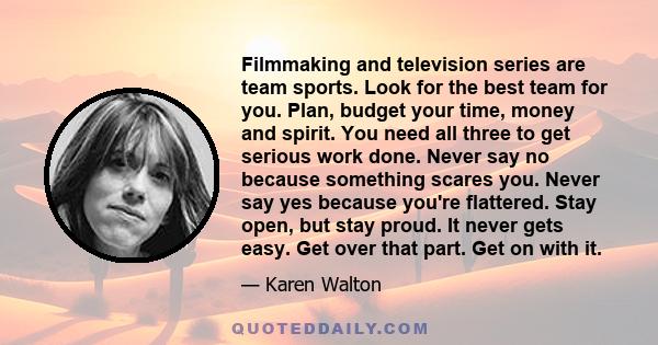 Filmmaking and television series are team sports. Look for the best team for you. Plan, budget your time, money and spirit. You need all three to get serious work done. Never say no because something scares you. Never