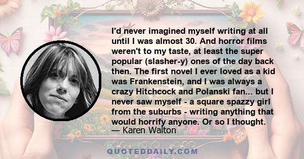 I'd never imagined myself writing at all until I was almost 30. And horror films weren't to my taste, at least the super popular (slasher-y) ones of the day back then. The first novel I ever loved as a kid was