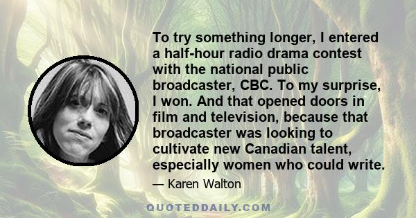 To try something longer, I entered a half-hour radio drama contest with the national public broadcaster, CBC. To my surprise, I won. And that opened doors in film and television, because that broadcaster was looking to