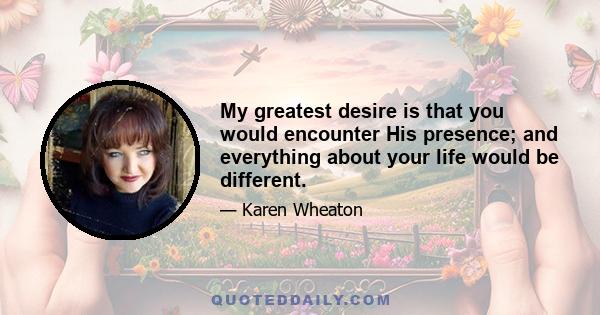 My greatest desire is that you would encounter His presence; and everything about your life would be different.