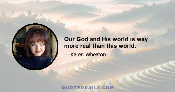 Our God and His world is way more real than this world.