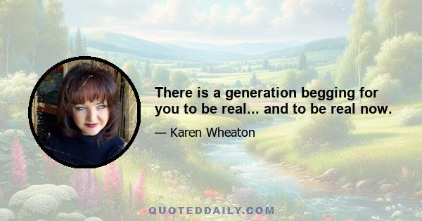 There is a generation begging for you to be real... and to be real now.